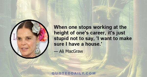 When one stops working at the height of one's career, it's just stupid not to say, 'I want to make sure I have a house.'