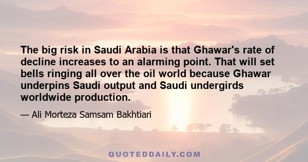 The big risk in Saudi Arabia is that Ghawar's rate of decline increases to an alarming point. That will set bells ringing all over the oil world because Ghawar underpins Saudi output and Saudi undergirds worldwide