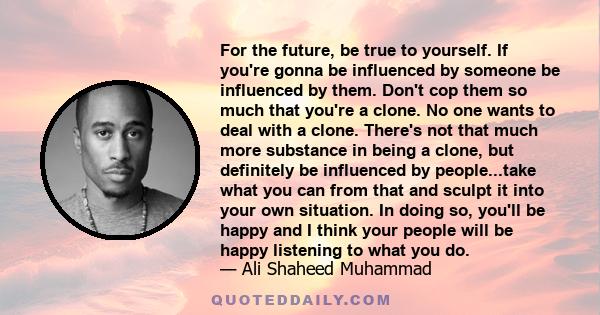 For the future, be true to yourself. If you're gonna be influenced by someone be influenced by them. Don't cop them so much that you're a clone. No one wants to deal with a clone. There's not that much more substance in 