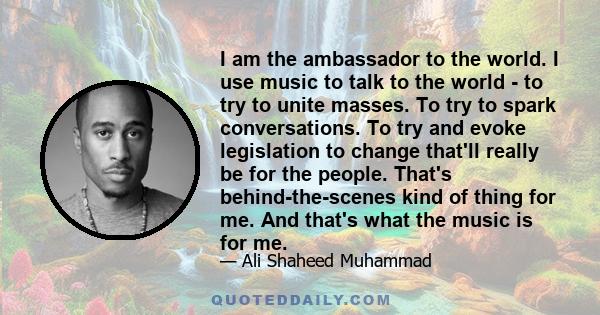 I am the ambassador to the world. I use music to talk to the world - to try to unite masses. To try to spark conversations. To try and evoke legislation to change that'll really be for the people. That's