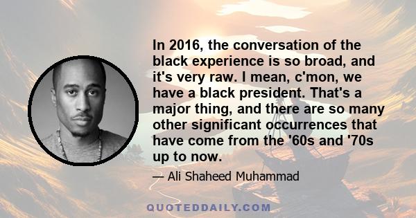 In 2016, the conversation of the black experience is so broad, and it's very raw. I mean, c'mon, we have a black president. That's a major thing, and there are so many other significant occurrences that have come from