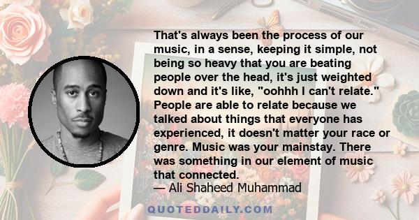 That's always been the process of our music, in a sense, keeping it simple, not being so heavy that you are beating people over the head, it's just weighted down and it's like, oohhh I can't relate. People are able to