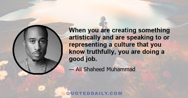 When you are creating something artistically and are speaking to or representing a culture that you know truthfully, you are doing a good job.