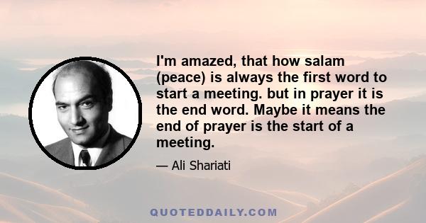 I'm amazed, that how salam (peace) is always the first word to start a meeting. but in prayer it is the end word. Maybe it means the end of prayer is the start of a meeting.