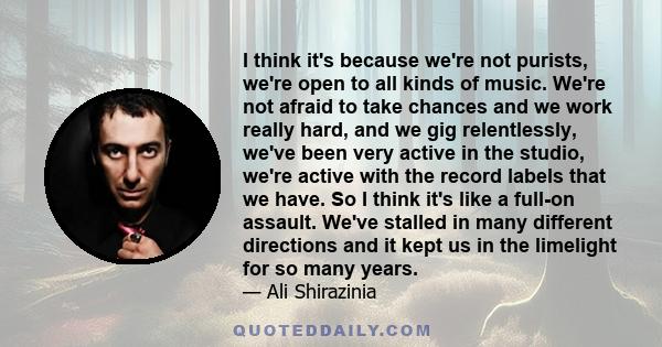 I think it's because we're not purists, we're open to all kinds of music. We're not afraid to take chances and we work really hard, and we gig relentlessly, we've been very active in the studio, we're active with the