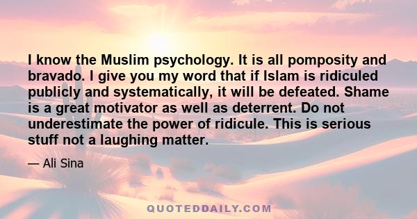 I know the Muslim psychology. It is all pomposity and bravado. I give you my word that if Islam is ridiculed publicly and systematically, it will be defeated. Shame is a great motivator as well as deterrent. Do not