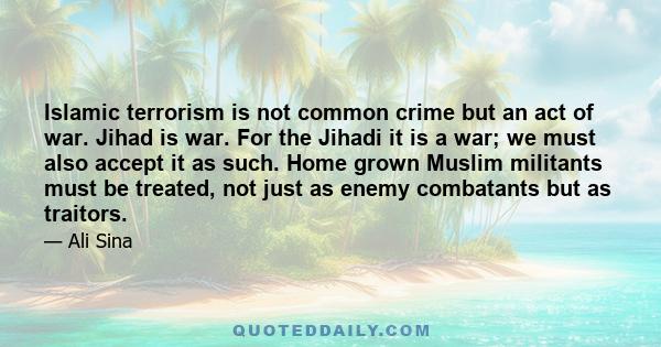 Islamic terrorism is not common crime but an act of war. Jihad is war. For the Jihadi it is a war; we must also accept it as such. Home grown Muslim militants must be treated, not just as enemy combatants but as