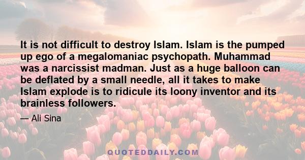 It is not difficult to destroy Islam. Islam is the pumped up ego of a megalomaniac psychopath. Muhammad was a narcissist madman. Just as a huge balloon can be deflated by a small needle, all it takes to make Islam