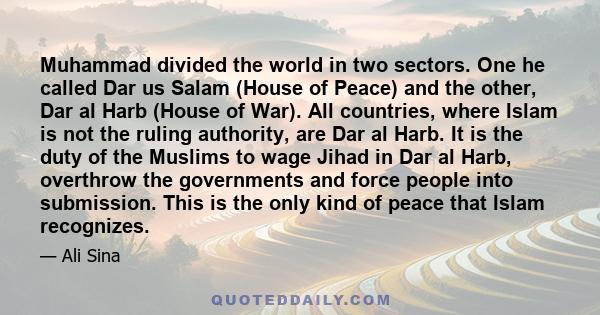 Muhammad divided the world in two sectors. One he called Dar us Salam (House of Peace) and the other, Dar al Harb (House of War). All countries, where Islam is not the ruling authority, are Dar al Harb. It is the duty