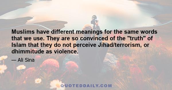 Muslims have different meanings for the same words that we use. They are so convinced of the truth of Islam that they do not perceive Jihad/terrorism, or dhimmitude as violence.