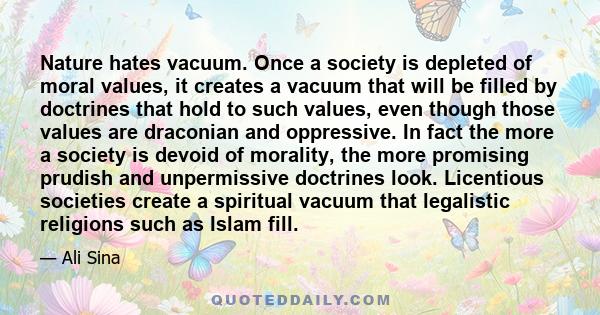 Nature hates vacuum. Once a society is depleted of moral values, it creates a vacuum that will be filled by doctrines that hold to such values, even though those values are draconian and oppressive. In fact the more a