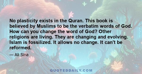 No plasticity exists in the Quran. This book is believed by Muslims to be the verbatim words of God. How can you change the word of God? Other religions are living. They are changing and evolving. Islam is fossilized.