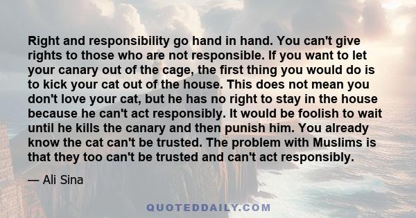 Right and responsibility go hand in hand. You can't give rights to those who are not responsible. If you want to let your canary out of the cage, the first thing you would do is to kick your cat out of the house. This