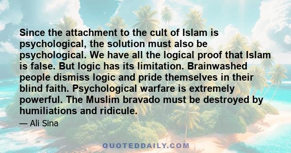 Since the attachment to the cult of Islam is psychological, the solution must also be psychological. We have all the logical proof that Islam is false. But logic has its limitation. Brainwashed people dismiss logic and