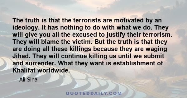 The truth is that the terrorists are motivated by an ideology. It has nothing to do with what we do. They will give you all the excused to justify their terrorism. They will blame the victim. But the truth is that they