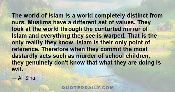 The world of Islam is a world completely distinct from ours. Muslims have a different set of values. They look at the world through the contorted mirror of Islam and everything they see is warped. That is the only