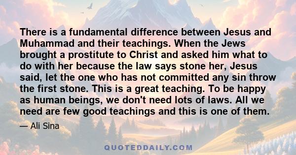 There is a fundamental difference between Jesus and Muhammad and their teachings. When the Jews brought a prostitute to Christ and asked him what to do with her because the law says stone her, Jesus said, let the one