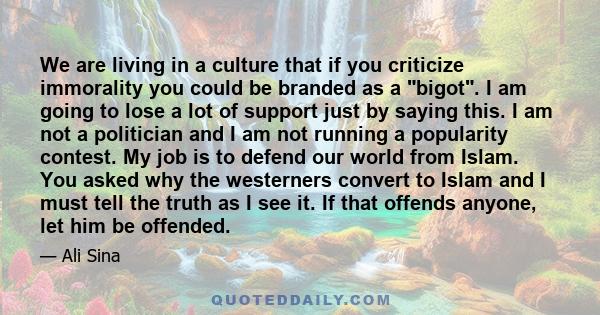 We are living in a culture that if you criticize immorality you could be branded as a bigot. I am going to lose a lot of support just by saying this. I am not a politician and I am not running a popularity contest. My