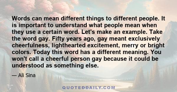 Words can mean different things to different people. It is important to understand what people mean when they use a certain word. Let's make an example. Take the word gay. Fifty years ago, gay meant exclusively