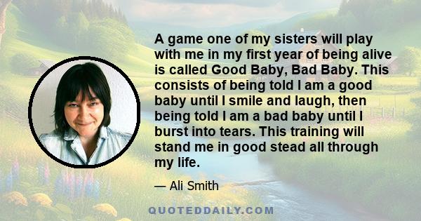 A game one of my sisters will play with me in my first year of being alive is called Good Baby, Bad Baby. This consists of being told I am a good baby until I smile and laugh, then being told I am a bad baby until I