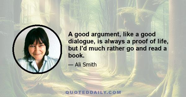 A good argument, like a good dialogue, is always a proof of life, but I'd much rather go and read a book.