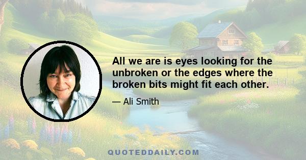 All we are is eyes looking for the unbroken or the edges where the broken bits might fit each other.