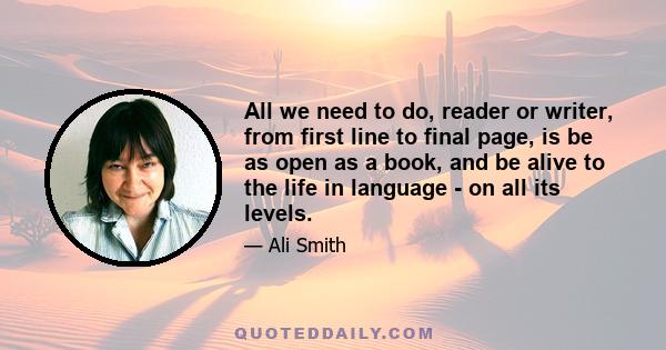 All we need to do, reader or writer, from first line to final page, is be as open as a book, and be alive to the life in language - on all its levels.