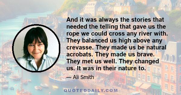 And it was always the stories that needed the telling that gave us the rope we could cross any river with. They balanced us high above any crevasse. They made us be natural acrobats. They made us brave. They met us