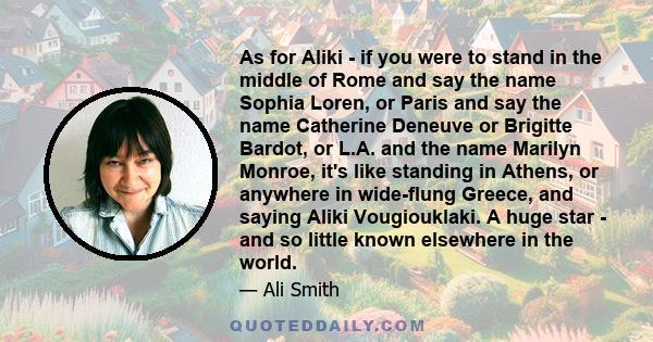 As for Aliki - if you were to stand in the middle of Rome and say the name Sophia Loren, or Paris and say the name Catherine Deneuve or Brigitte Bardot, or L.A. and the name Marilyn Monroe, it's like standing in Athens, 