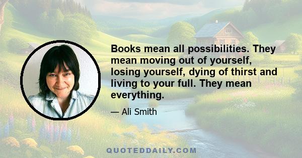 Books mean all possibilities. They mean moving out of yourself, losing yourself, dying of thirst and living to your full. They mean everything.