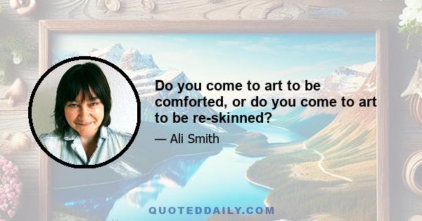 Do you come to art to be comforted, or do you come to art to be re-skinned?