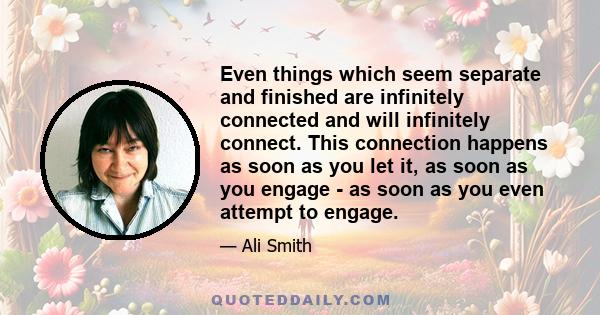 Even things which seem separate and finished are infinitely connected and will infinitely connect. This connection happens as soon as you let it, as soon as you engage - as soon as you even attempt to engage.