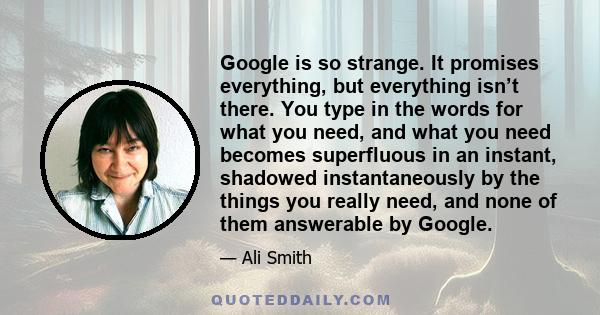 Google is so strange. It promises everything, but everything isn’t there. You type in the words for what you need, and what you need becomes superfluous in an instant, shadowed instantaneously by the things you really