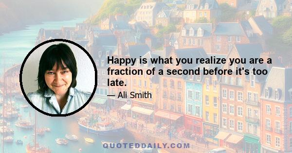 Happy is what you realize you are a fraction of a second before it's too late.