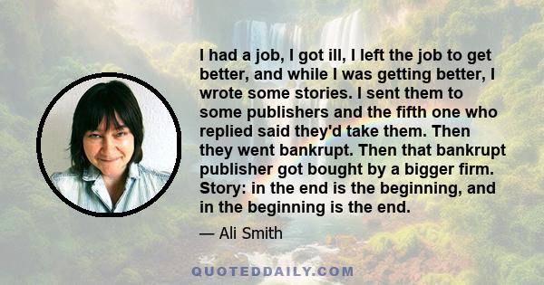 I had a job, I got ill, I left the job to get better, and while I was getting better, I wrote some stories. I sent them to some publishers and the fifth one who replied said they'd take them. Then they went bankrupt.