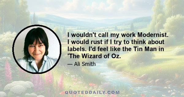 I wouldn't call my work Modernist. I would rust if I try to think about labels. I'd feel like the Tin Man in 'The Wizard of Oz.