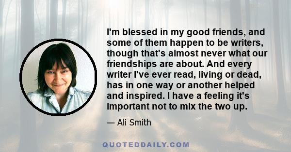 I'm blessed in my good friends, and some of them happen to be writers, though that's almost never what our friendships are about. And every writer I've ever read, living or dead, has in one way or another helped and