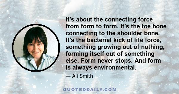 It's about the connecting force from form to form. It's the toe bone connecting to the shoulder bone. It's the bacterial kick of life force, something growing out of nothing, forming itself out of something else. Form