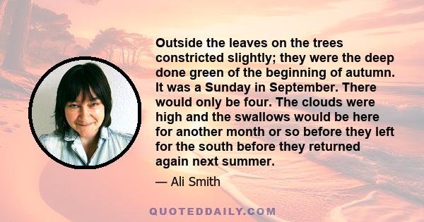 Outside the leaves on the trees constricted slightly; they were the deep done green of the beginning of autumn. It was a Sunday in September. There would only be four. The clouds were high and the swallows would be here 