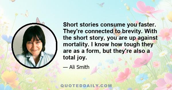 Short stories consume you faster. They're connected to brevity. With the short story, you are up against mortality. I know how tough they are as a form, but they're also a total joy.