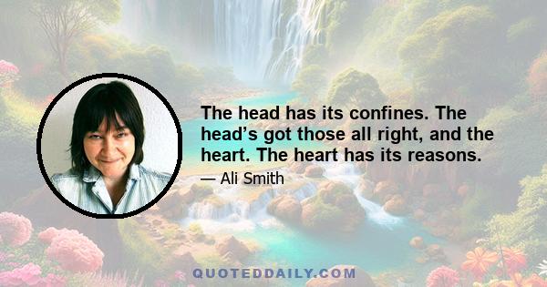 The head has its confines. The head’s got those all right, and the heart. The heart has its reasons.