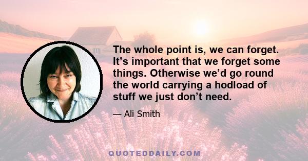 The whole point is, we can forget. It’s important that we forget some things. Otherwise we’d go round the world carrying a hodload of stuff we just don’t need.