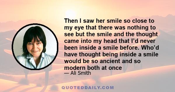 Then I saw her smile so close to my eye that there was nothing to see but the smile and the thought came into my head that I’d never been inside a smile before. Who’d have thought being inside a smile would be so