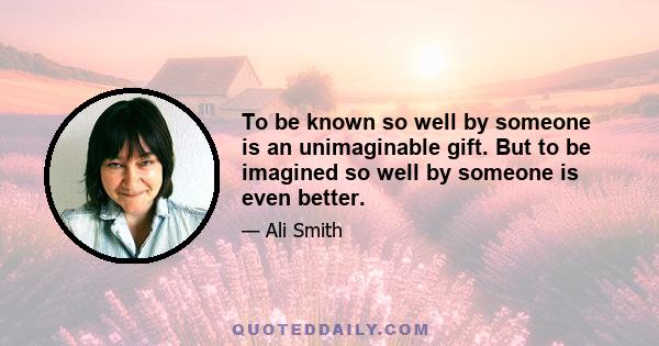 To be known so well by someone is an unimaginable gift. But to be imagined so well by someone is even better.