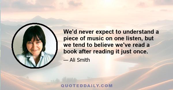 We'd never expect to understand a piece of music on one listen, but we tend to believe we've read a book after reading it just once.