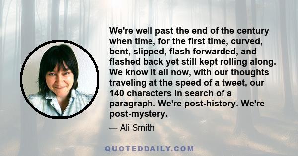 We're well past the end of the century when time, for the first time, curved, bent, slipped, flash forwarded, and flashed back yet still kept rolling along. We know it all now, with our thoughts traveling at the speed