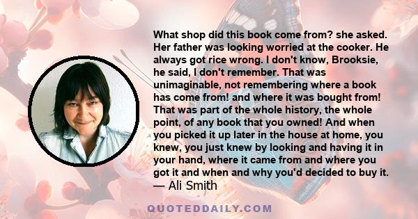 What shop did this book come from? she asked. Her father was looking worried at the cooker. He always got rice wrong. I don't know, Brooksie, he said, I don't remember. That was unimaginable, not remembering where a