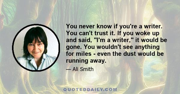 You never know if you're a writer. You can't trust it. If you woke up and said, I'm a writer, it would be gone. You wouldn't see anything for miles - even the dust would be running away.