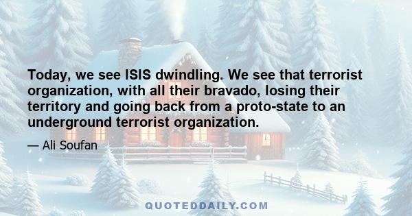 Today, we see ISIS dwindling. We see that terrorist organization, with all their bravado, losing their territory and going back from a proto-state to an underground terrorist organization.