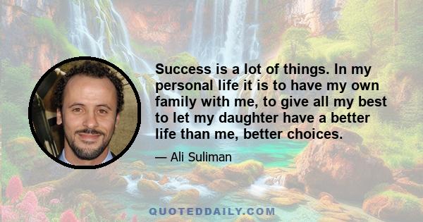 Success is a lot of things. In my personal life it is to have my own family with me, to give all my best to let my daughter have a better life than me, better choices.